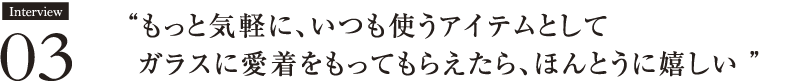 Interview03 もっと気軽に、いつも使うアイテムとしてガラスに愛着をもってもらえたら、ほんとうに嬉しい ”