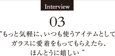 Interview03 もっと気軽に、いつも使うアイテムとしてガラスに愛着をもってもらえたら、ほんとうに嬉しい 