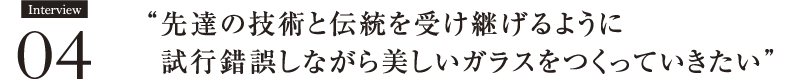 Interview04 先達の技術と伝統を受け継げるように
　試行錯誤しながら美しいガラスをつくっていきたい