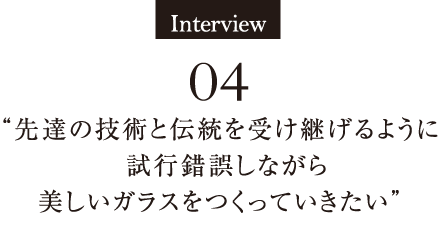 Interview04 先達の技術と伝統を受け継げるように
　試行錯誤しながら美しいガラスをつくっていきたい