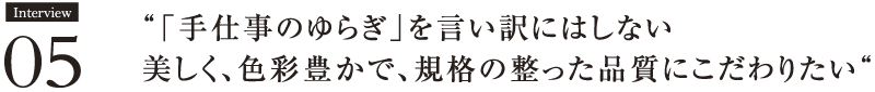 Interview05 “「手仕事のゆらぎ」を言い訳にはしない。美しく、色彩豊かで、規格の整った品質にこだわりたい“