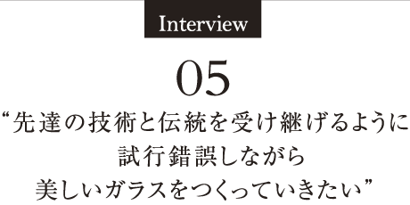 Interview05 “「手仕事のゆらぎ」を言い訳にはしない。美しく、色彩豊かで、規格の整った品質にこだわりたい“