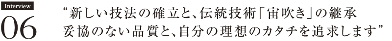 Interview06　“新しい技法の確立と、伝統技術「宙吹き」の継承 
妥協のない品質と、自分の理想のカタチを追求します” 