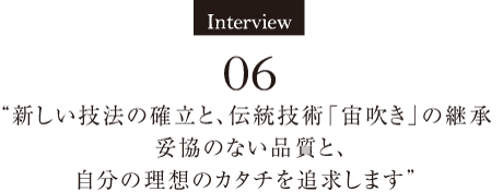 Interview06　“新しい技法の確立と、伝統技術「宙吹き」の継承 妥協のない品質と、自分の理想のカタチを追求します” 