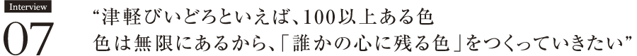 Interview07　“津軽びいどろといえば、100以上ある色。色は無限にあるから、「誰かの心に残る色」をつくっていきたい” 