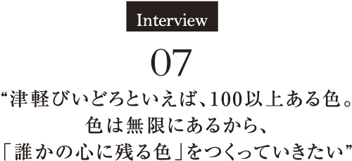 Interview07　“津軽びいどろといえば、100以上ある色。色は無限にあるから、「誰かの心に残る色」をつくっていきたい” 