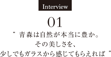 Interview01 青森は自然が本当に豊か。その美しさを、少しでもガラスから感じてもらえれば