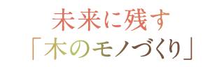 未来に残す「木のモノづくり」