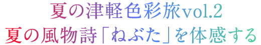 夏の津軽色旅vol.2夏の風物詩「ねぶた」を体感する