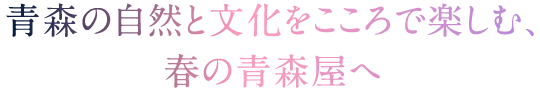 青森の自然と文化をこころで楽しむ、春の青森屋へ